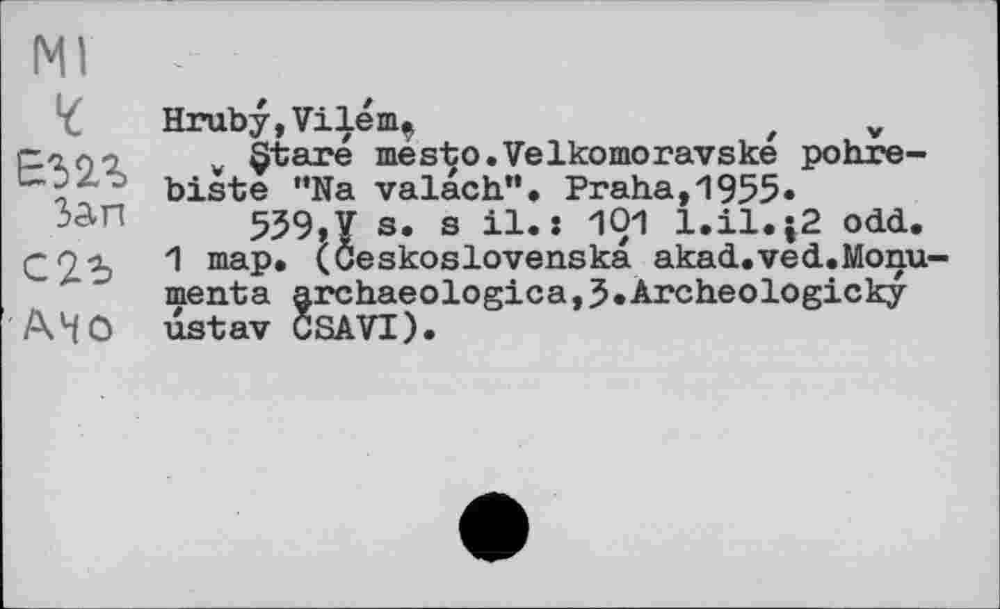 ﻿Ml
Е52Л
Зап
АНО
Hruby,Vile пц	z v
¥ §tare mésto.Velkomoravske pohre-biste "Na valach". Praha,1955«
559,7 s. s il.: 101 l.il.;2 odd.
1 map. (Ceskoslovenska akad.ved.Monu-menta archaeologica,5»Archeologicky ustav CSAVI).